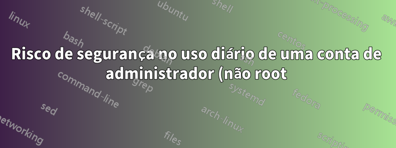 Risco de segurança no uso diário de uma conta de administrador (não root)?