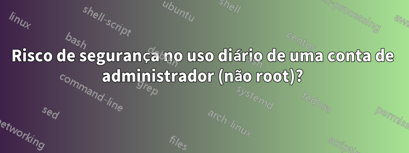 Risco de segurança no uso diário de uma conta de administrador (não root)?