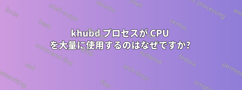 khubd プロセスが CPU を大量に使用するのはなぜですか?