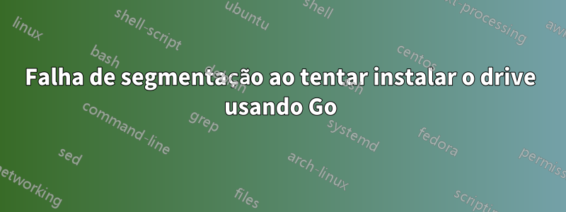 Falha de segmentação ao tentar instalar o drive usando Go