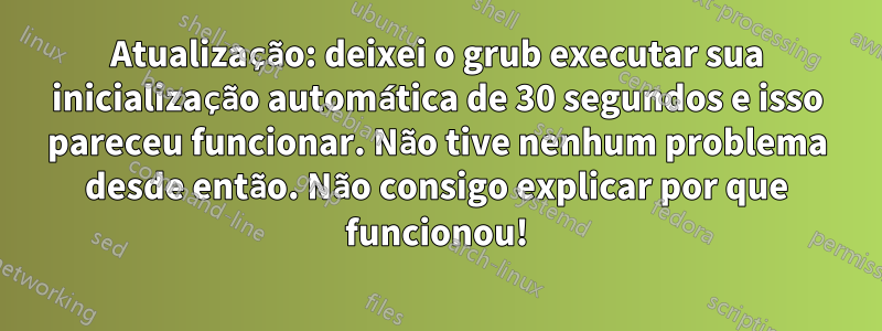 Atualização: deixei o grub executar sua inicialização automática de 30 segundos e isso pareceu funcionar. Não tive nenhum problema desde então. Não consigo explicar por que funcionou!