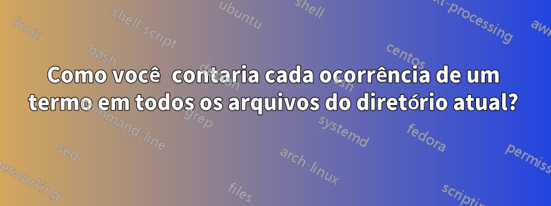 Como você contaria cada ocorrência de um termo em todos os arquivos do diretório atual?