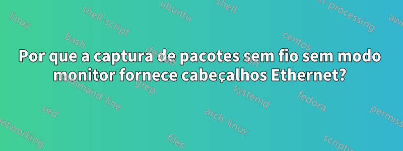 Por que a captura de pacotes sem fio sem modo monitor fornece cabeçalhos Ethernet?