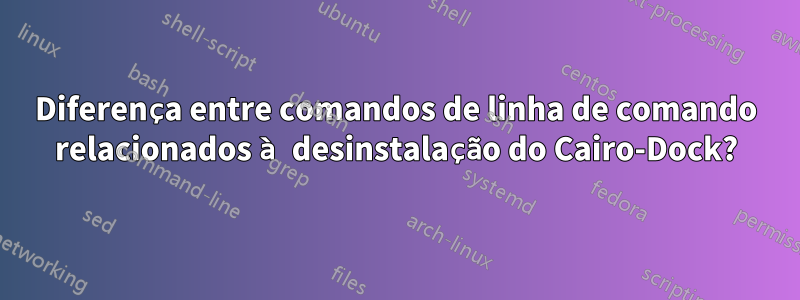 Diferença entre comandos de linha de comando relacionados à desinstalação do Cairo-Dock?