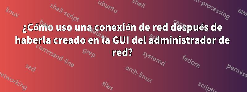 ¿Cómo uso una conexión de red después de haberla creado en la GUI del administrador de red?