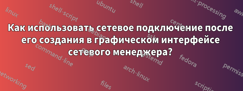 Как использовать сетевое подключение после его создания в графическом интерфейсе сетевого менеджера?