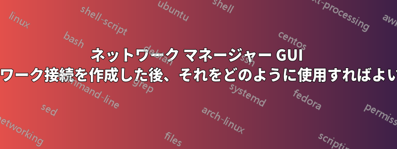 ネットワーク マネージャー GUI でネットワーク接続を作成した後、それをどのように使用すればよいですか?