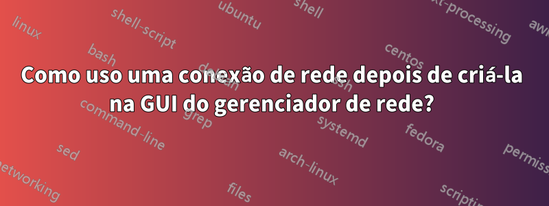 Como uso uma conexão de rede depois de criá-la na GUI do gerenciador de rede?