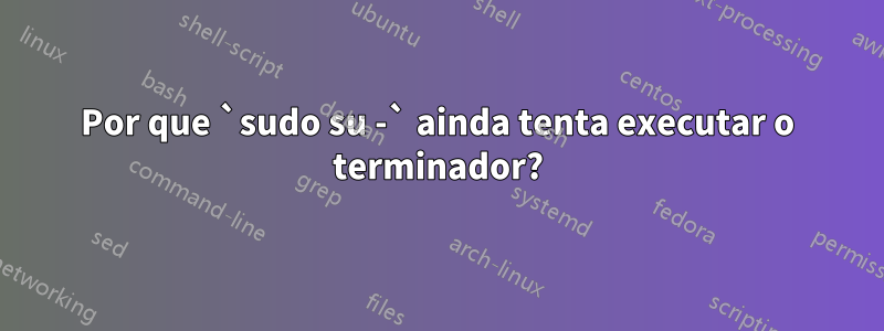 Por que `sudo su -` ainda tenta executar o terminador?