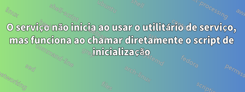 O serviço não inicia ao usar o utilitário de serviço, mas funciona ao chamar diretamente o script de inicialização