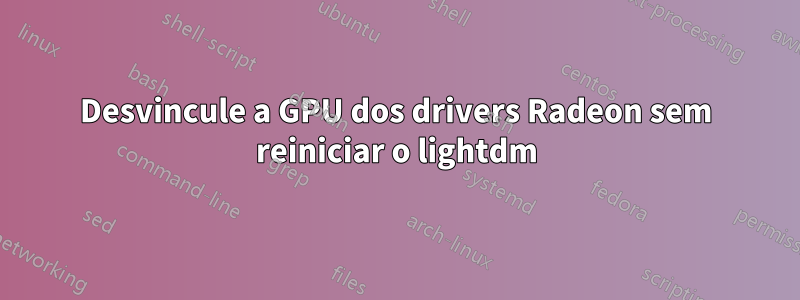 Desvincule a GPU dos drivers Radeon sem reiniciar o lightdm