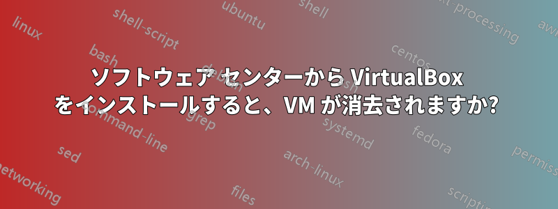 ソフトウェア センターから VirtualBox をインストールすると、VM が消去されますか?