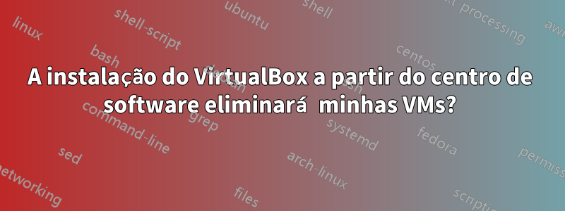 A instalação do VirtualBox a partir do centro de software eliminará minhas VMs?