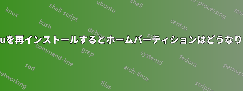 Ubuntuを再インストールするとホームパーティションはどうなりますか