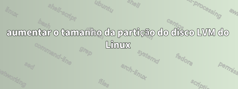 aumentar o tamanho da partição do disco LVM do Linux