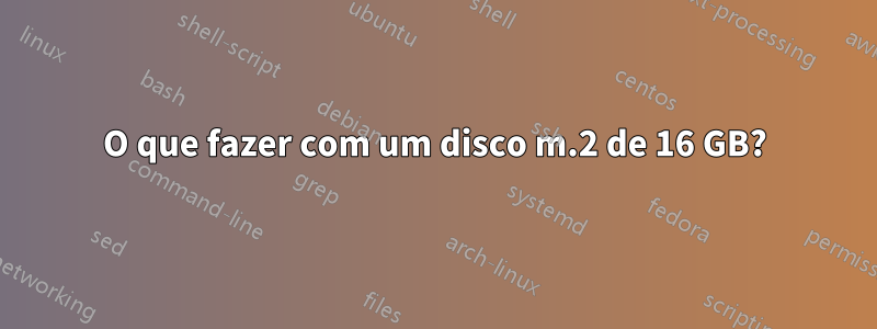 O que fazer com um disco m.2 de 16 GB?