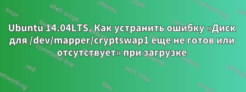 Ubuntu 14.04LTS. Как устранить ошибку «Диск для /dev/mapper/cryptswap1 еще не готов или отсутствует» при загрузке