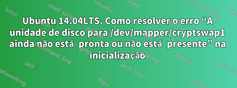 Ubuntu 14.04LTS. Como resolver o erro “A unidade de disco para /dev/mapper/cryptswap1 ainda não está pronta ou não está presente” na inicialização