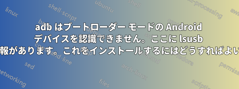 adb はブートローダー モードの Android デバイスを認識できません。ここに lsusb の詳細情報があります。これをインストールするにはどうすればよいですか?