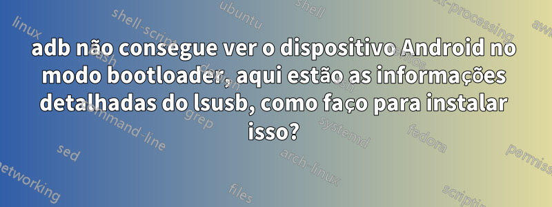 adb não consegue ver o dispositivo Android no modo bootloader, aqui estão as informações detalhadas do lsusb, como faço para instalar isso?