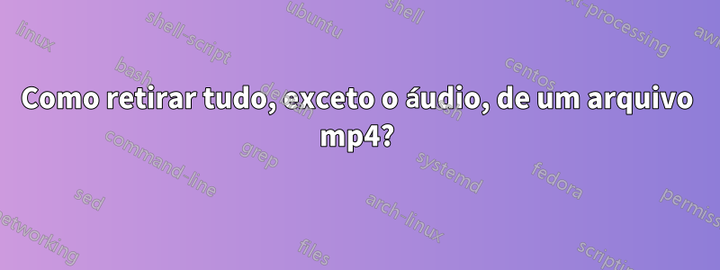 Como retirar tudo, exceto o áudio, de um arquivo mp4?