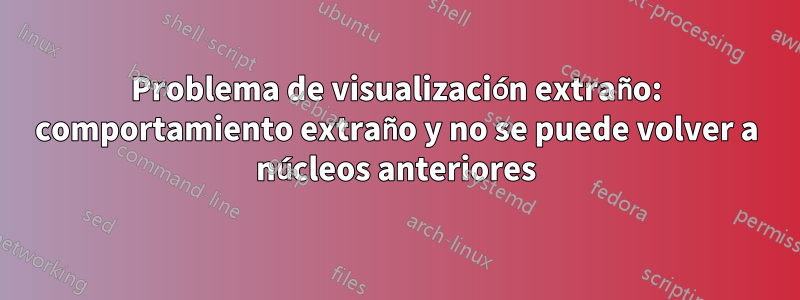 Problema de visualización extraño: comportamiento extraño y no se puede volver a núcleos anteriores