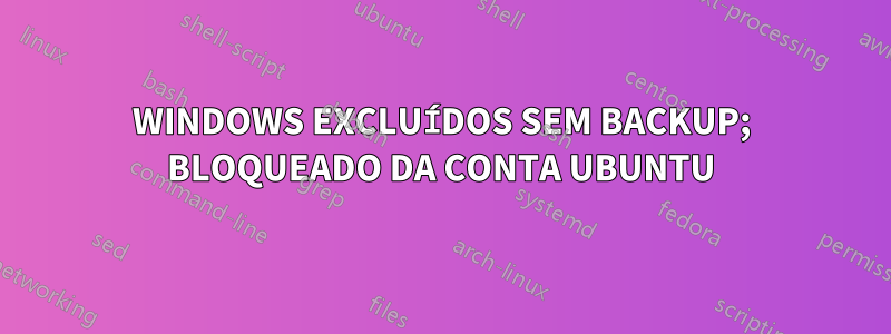 WINDOWS EXCLUÍDOS SEM BACKUP; BLOQUEADO DA CONTA UBUNTU