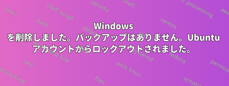 Windows を削除しました。バックアップはありません。Ubuntu アカウントからロックアウトされました。