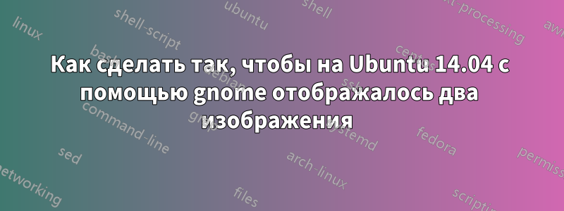 Как сделать так, чтобы на Ubuntu 14.04 с помощью gnome отображалось два изображения 