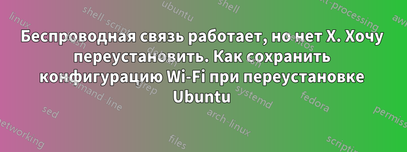 Беспроводная связь работает, но нет X. Хочу переустановить. Как сохранить конфигурацию Wi-Fi при переустановке Ubuntu