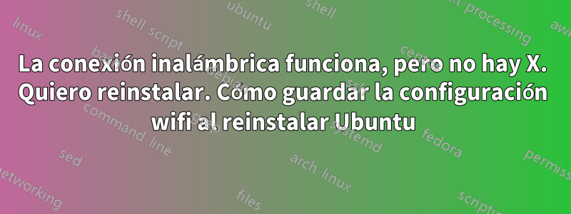 La conexión inalámbrica funciona, pero no hay X. Quiero reinstalar. Cómo guardar la configuración wifi al reinstalar Ubuntu