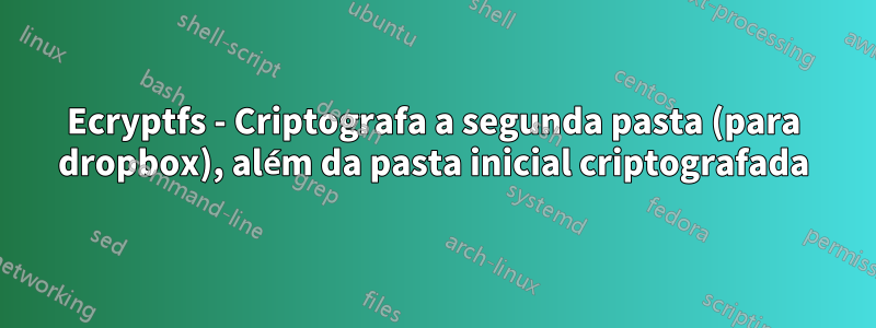 Ecryptfs - Criptografa a segunda pasta (para dropbox), além da pasta inicial criptografada