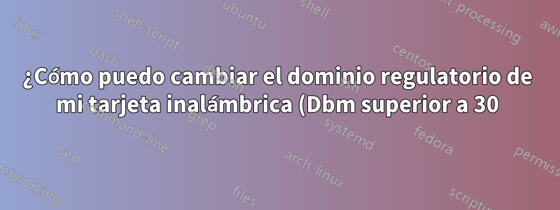 ¿Cómo puedo cambiar el dominio regulatorio de mi tarjeta inalámbrica (Dbm superior a 30)?