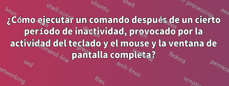 ¿Cómo ejecutar un comando después de un cierto período de inactividad, provocado por la actividad del teclado y el mouse y la ventana de pantalla completa?