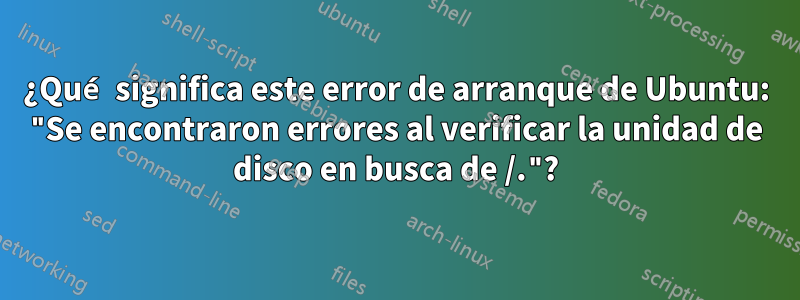 ¿Qué significa este error de arranque de Ubuntu: "Se encontraron errores al verificar la unidad de disco en busca de /."?