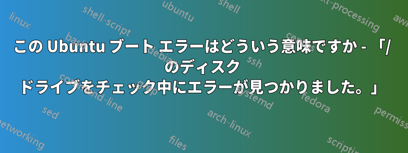 この Ubuntu ブート エラーはどういう意味ですか - 「/ のディスク ドライブをチェック中にエラーが見つかりました。」