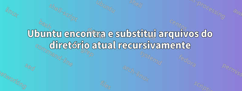 Ubuntu encontra e substitui arquivos do diretório atual recursivamente