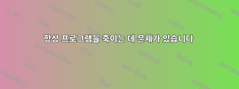 항상 프로그램을 죽이는 데 문제가 있습니다