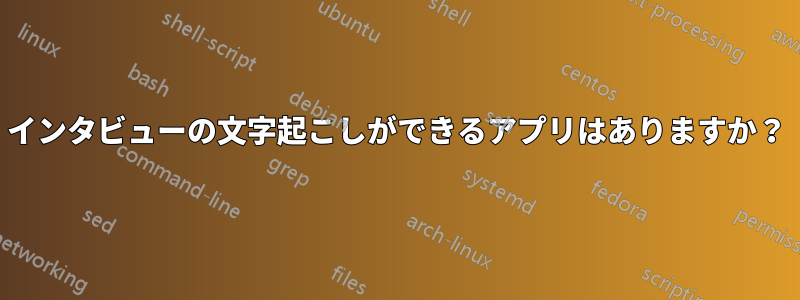 インタビューの文字起こしができるアプリはありますか?