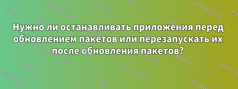 Нужно ли останавливать приложения перед обновлением пакетов или перезапускать их после обновления пакетов?