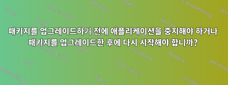 패키지를 업그레이드하기 전에 애플리케이션을 중지해야 하거나 패키지를 업그레이드한 후에 다시 시작해야 합니까?