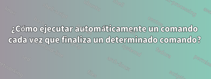 ¿Cómo ejecutar automáticamente un comando cada vez que finaliza un determinado comando?