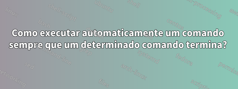 Como executar automaticamente um comando sempre que um determinado comando termina?