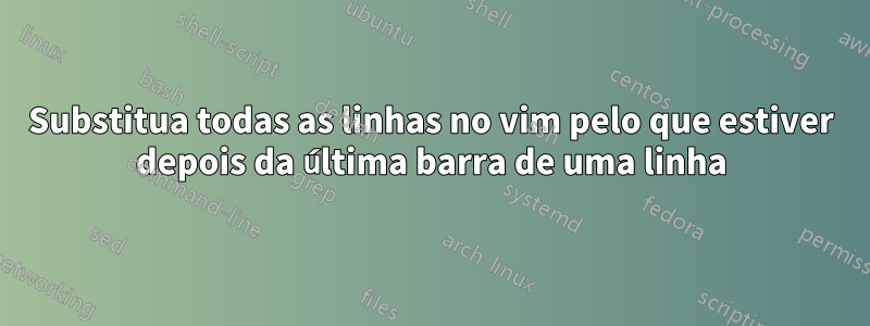 Substitua todas as linhas no vim pelo que estiver depois da última barra de uma linha