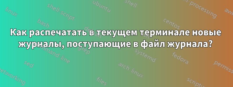 Как распечатать в текущем терминале новые журналы, поступающие в файл журнала?