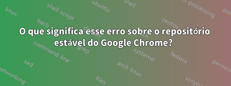 O que significa esse erro sobre o repositório estável do Google Chrome? 