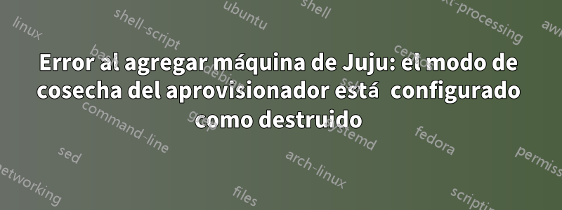 Error al agregar máquina de Juju: el modo de cosecha del aprovisionador está configurado como destruido
