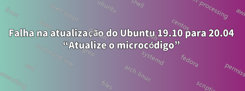 Falha na atualização do Ubuntu 19.10 para 20.04 “Atualize o microcódigo”