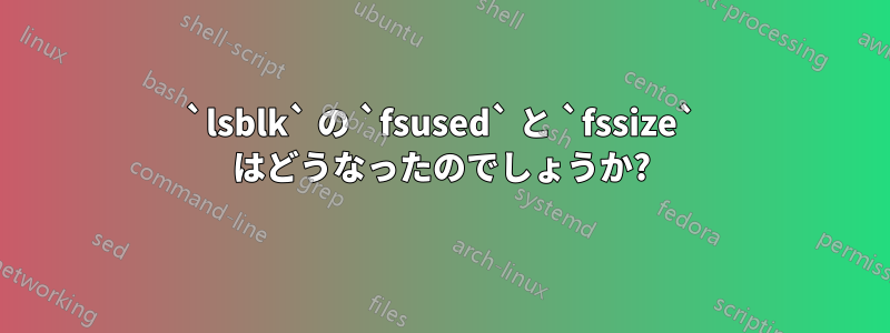 `lsblk` の `fsused` と `fssize` はどうなったのでしょうか?