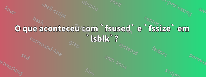 O que aconteceu com `fsused` e `fssize` em `lsblk`?